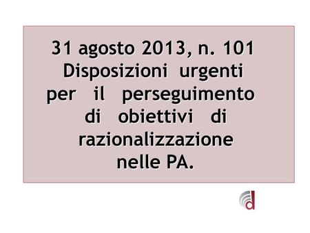 31 agosto 2013, n. 101 31 agosto 2013, n. 101 Disposizioni urgenti per il perseguimento di obiettivi di razionalizzazione nelle PA.
