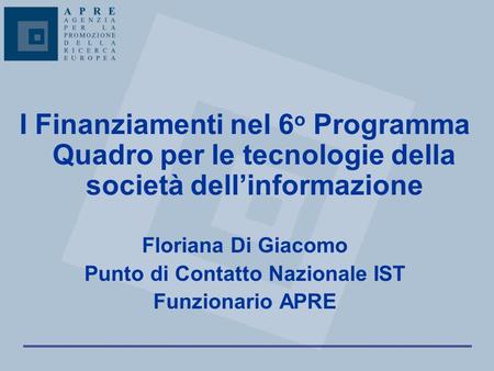 I Finanziamenti nel 6 o Programma Quadro per le tecnologie della società dell’informazione Floriana Di Giacomo Punto di Contatto Nazionale IST Funzionario.