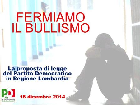 FERMIAMO IL BULLISMO La proposta di legge del Partito Democratico in Regione Lombardia 18 dicembre 2014.