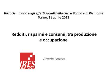 Redditi, risparmi e consumi, tra produzione e occupazione Vittorio Ferrero Terzo Seminario sugli effetti sociali della crisi a Torino e in Piemonte Torino,