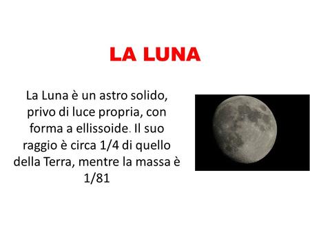 LA LUNA La Luna è un astro solido, privo di luce propria, con forma a ellissoide. Il suo raggio è circa 1/4 di quello della Terra, mentre la massa è 1/81.
