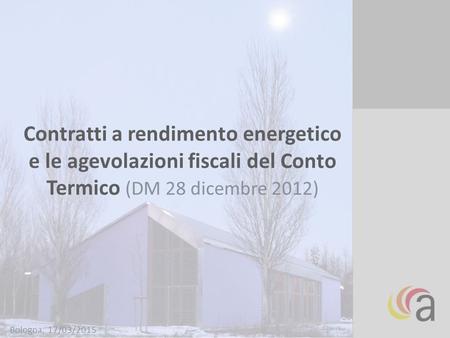 Contratti a rendimento energetico e le agevolazioni fiscali del Conto Termico (DM 28 dicembre 2012) Bologna, 17/03/2015.