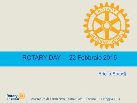 ROTARY DAY – 22 Febbraio 2015 D-2060Assemblea di Formazione Distrettuale – Treviso – 17 Maggio 2014 Ariella Stubelj.