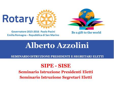 SEMINARIO ISTRUZIONE SQUADRA DISTRETTUALE Repubblica di San Marino, 22 Febbraio 2014 Alberto Azzolini SIPE - SISE Seminario Istruzione Presidenti Eletti.