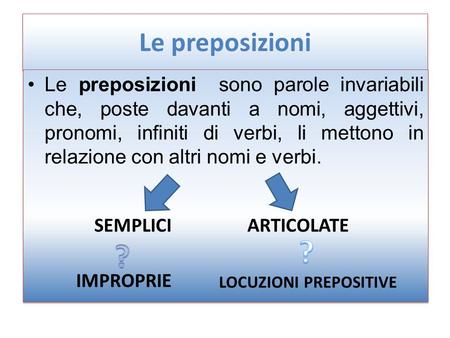 Le preposizioni Le preposizioni sono parole invariabili che, poste davanti a nomi, aggettivi, pronomi, infiniti di verbi, li mettono in relazione con.