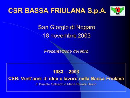 CSR BASSA FRIULANA S.p.A. 1983 – 2003 CSR: Vent’anni di idee e lavoro nella Bassa Friulana di Daniela Galeazzi e Maria Renata Sasso San Giorgio di Nogaro.