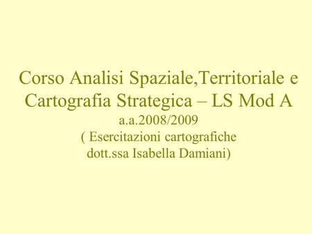 Corso Analisi Spaziale,Territoriale e Cartografia Strategica – LS Mod A a.a.2008/2009 ( Esercitazioni cartografiche dott.ssa Isabella Damiani)
