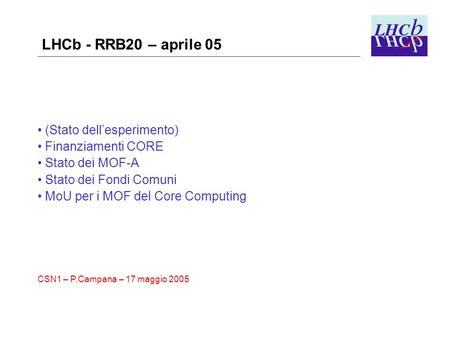 LHCb - RRB20 – aprile 05 (Stato dell’esperimento) Finanziamenti CORE Stato dei MOF-A Stato dei Fondi Comuni MoU per i MOF del Core Computing CSN1 – P.Campana.