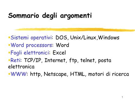 1 Sommario degli argomenti  Sistemi operativi: DOS, Unix/Linux,Windows  Word processors: Word  Fogli elettronici: Excel  Reti: TCP/IP, Internet, ftp,