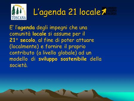 L’agenda 21 locale E’ l’agenda degli impegni che una comunità locale si assume per il 21° secolo, al fine di poter attuare (localmente) e fornire il proprio.