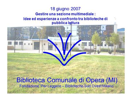 Biblioteca Comunale di Opera (MI) Fondazione “Per Leggere – Biblioteche Sud Ovest Milano” 18 giugno 2007 Gestire una sezione multimediale : Idee ed esperienze.