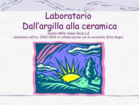 Laboratorio Dall’argilla alla ceramica alunni delle classi 2a,b,c,d realizzato nell’a.s. 2002-2003 in collaborazione con la ceramista Silvia Bugini.
