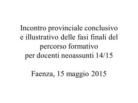 Incontro provinciale conclusivo e illustrativo delle fasi finali del percorso formativo per docenti neoassunti 14/15 Faenza, 15 maggio 2015.