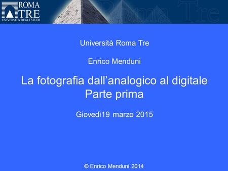 Università Roma Tre Enrico Menduni La fotografia dall’analogico al digitale Parte prima Giovedì19 marzo 2015 © Enrico Menduni 2014.