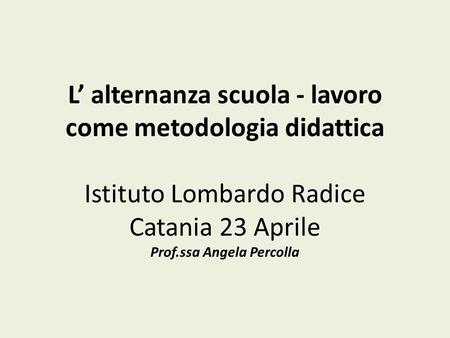 L’ alternanza scuola - lavoro come metodologia didattica Istituto Lombardo Radice Catania 23 Aprile Prof.ssa Angela Percolla.