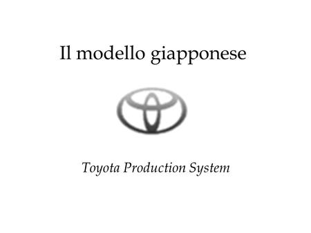 Il modello giapponese Toyota Production System. Anni 40: la Toyota è un’entità produttiva assolutamente marginale 2685 vetture prodotte in 30 anni contro.