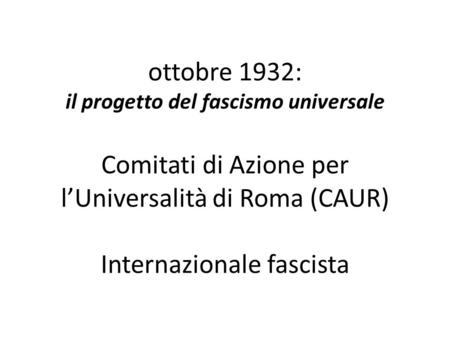 Ottobre 1932: il progetto del fascismo universale Comitati di Azione per l’Universalità di Roma (CAUR) Internazionale fascista.