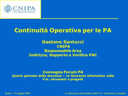 Roma – 9 maggio 2005La Sicurezza informatica nella P.A.: strumenti e progetti Continuità Operativa per le PA Gaetano Santucci CNIPA Responsabile Area Indirizzo,