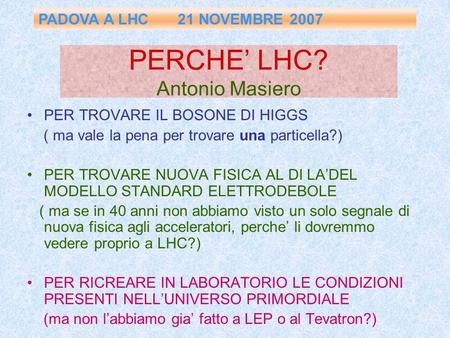 PERCHE’ LHC? Antonio Masiero PER TROVARE IL BOSONE DI HIGGS ( ma vale la pena per trovare una particella?) PER TROVARE NUOVA FISICA AL DI LA’DEL MODELLO.