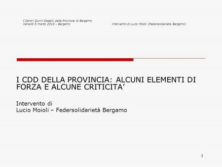 1 I CDD DELLA PROVINCIA: ALCUNI ELEMENTI DI FORZA E ALCUNE CRITICITA Intervento di Lucio Moioli – Federsolidarietà Bergamo I Centri Diurni Disabili della.