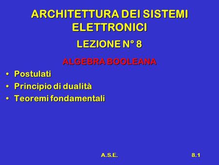 A.S.E.8.1 ARCHITETTURA DEI SISTEMI ELETTRONICI LEZIONE N° 8 ALGEBRA BOOLEANA PostulatiPostulati Principio di dualitàPrincipio di dualità Teoremi fondamentaliTeoremi.