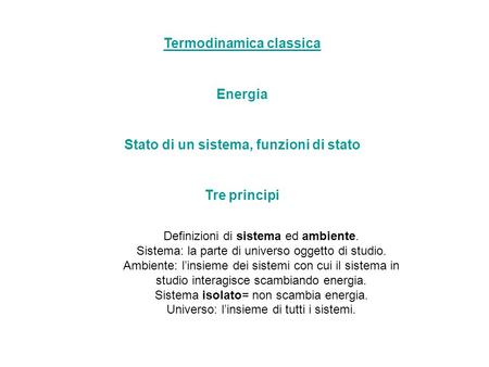 Termodinamica classica Energia Stato di un sistema, funzioni di stato Tre principi Definizioni di sistema ed ambiente. Sistema: la parte di universo oggetto.