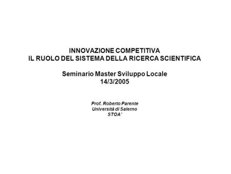 INNOVAZIONE COMPETITIVA IL RUOLO DEL SISTEMA DELLA RICERCA SCIENTIFICA Seminario Master Sviluppo Locale 14/3/2005 Prof. Roberto Parente Università di Salerno.