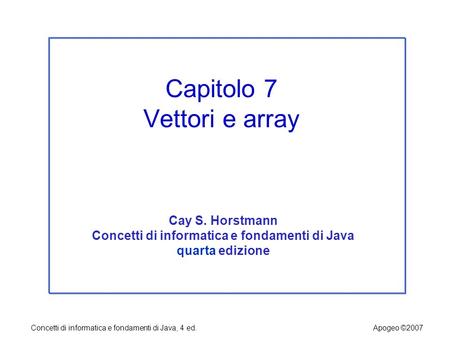 Concetti di informatica e fondamenti di Java, 4 ed.Apogeo ©2007 Capitolo 7 Vettori e array Cay S. Horstmann Concetti di informatica e fondamenti di Java.