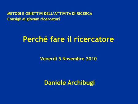 Daniele Archibugi METODI E OBIETTIVI DELLATTIVITA DI RICERCA Consigli ai giovani ricercatori Perché fare il ricercatore Venerdì 5 Novembre 2010.