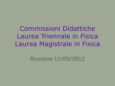 Commissioni Didattiche Laurea Triennale in Fisica Laurea Magistrale in Fisica Riunione 11/05/2012.