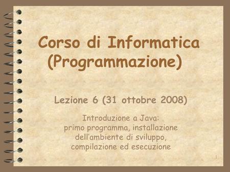 1 Corso di Informatica (Programmazione) Lezione 6 (31 ottobre 2008) Introduzione a Java: primo programma, installazione dellambiente di sviluppo, compilazione.