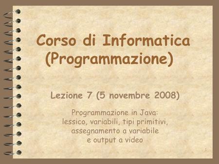 1 Corso di Informatica (Programmazione) Lezione 7 (5 novembre 2008) Programmazione in Java: lessico, variabili, tipi primitivi, assegnamento a variabile.