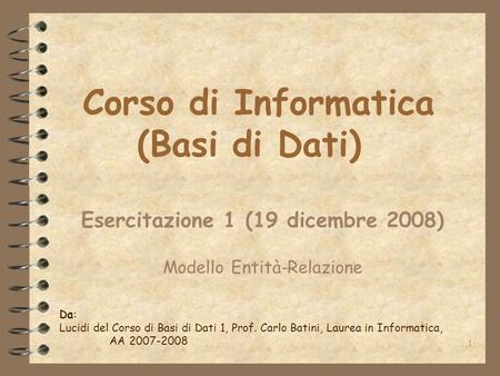 1 Corso di Informatica (Basi di Dati) Esercitazione 1 (19 dicembre 2008) Modello Entità-Relazione Da: Lucidi del Corso di Basi di Dati 1, Prof. Carlo Batini,