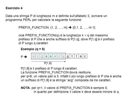 Esercizio 4 Data una stringa P di lunghezza m e definita sullalfabeto, scrivere un programma PERL per calcolare la seguente funzione: PREFIX_FUNCTION: