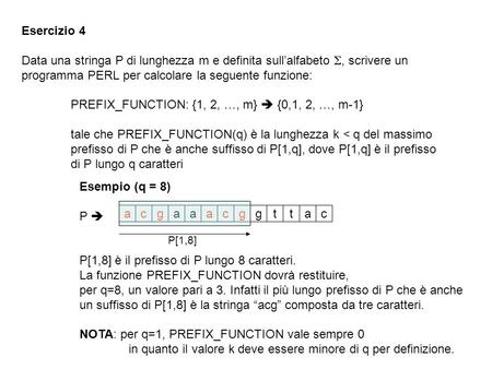 Esercizio 4 Data una stringa P di lunghezza m e definita sullalfabeto, scrivere un programma PERL per calcolare la seguente funzione: PREFIX_FUNCTION: