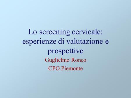 Lo screening cervicale: esperienze di valutazione e prospettive Guglielmo Ronco CPO Piemonte.