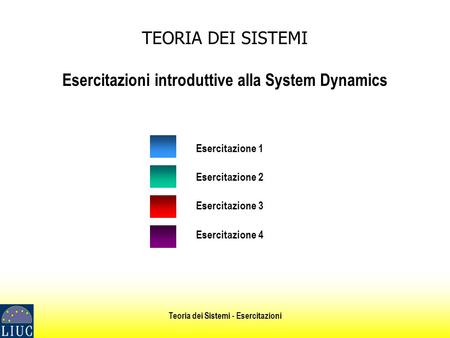 Teoria dei Sistemi - Esercitazioni TEORIA DEI SISTEMI Esercitazioni introduttive alla System Dynamics Esercitazione 1 Esercitazione 2 Esercitazione 3 Esercitazione.