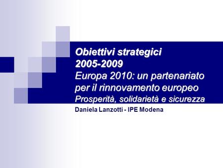 Obiettivi strategici 2005-2009 Europa 2010: un partenariato per il rinnovamento europeo Prosperità, solidarietà e sicurezza Daniela Lanzotti - IPE Modena.