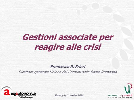 Emilia-Romagna Viareggio, 6 ottobre 2010 Gestioni associate per reagire alle crisi Francesco R. Frieri Direttore generale Unione dei Comuni della Bassa.