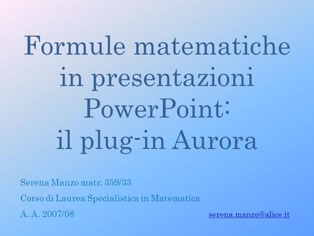 Formule matematiche in presentazioni PowerPoint: il plug-in Aurora Serena Manzo matr. 359/33 Corso di Laurea Specialistica in Matematica A. A. 2007/08.