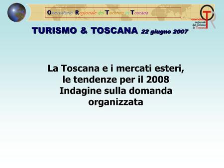 ORTT O sservatorio R egionale del T urismo in T oscana TURISMO & TOSCANA 22 giugno 2007 La Toscana e i mercati esteri, le tendenze per il 2008 Indagine.