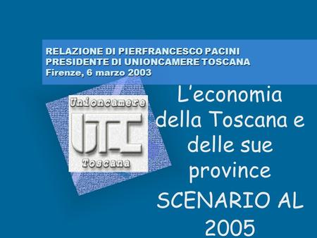 RELAZIONE DI PIERFRANCESCO PACINI PRESIDENTE DI UNIONCAMERE TOSCANA Firenze, 6 marzo 2003 Leconomia della Toscana e delle sue province SCENARIO AL 2005.