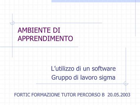 AMBIENTE DI APPRENDIMENTO Lutilizzo di un software Gruppo di lavoro sigma FORTIC FORMAZIONE TUTOR PERCORSO B 20.05.2003.