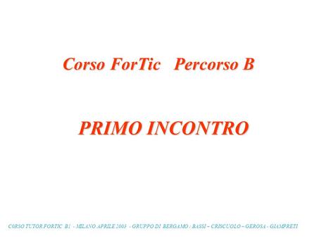 C0RSO TUTOR FORTIC B1 - MILANO APRILE 2003 - GRUPPO DI BERGAMO : BASSI – CRISCUOLO – GEROSA - GIAMPRETI Corso ForTic Percorso B PRIMO INCONTRO.