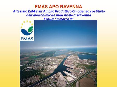 EMAS APO RAVENNA Attestato EMAS all’Ambito Produttivo Omogeneo costituito dall’area chimica e industriale di Ravenna Forum 18 marzo 08.