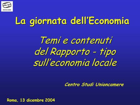 La giornata dellEconomia Centro Studi Unioncamere Roma, 13 dicembre 2004 Temi e contenuti del Rapporto - tipo sulleconomia locale.