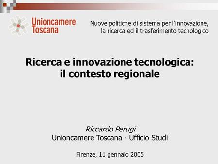 Ricerca e innovazione tecnologica: il contesto regionale Riccardo Perugi Unioncamere Toscana - Ufficio Studi Firenze, 11 gennaio 2005 Nuove politiche di.