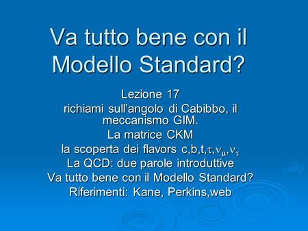 Va tutto bene con il Modello Standard? Lezione 17 richiami sullangolo di Cabibbo, il meccanismo GIM. La matrice CKM la scoperta dei flavors c,b,t,,, la.