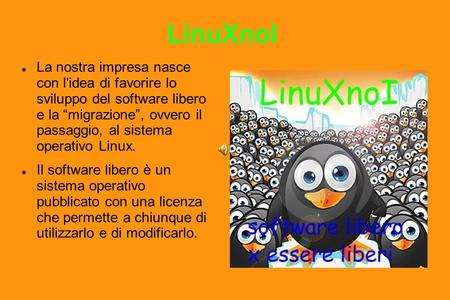 LinuXnoI La nostra impresa nasce con l'idea di favorire lo sviluppo del software libero e la migrazione, ovvero il passaggio, al sistema operativo Linux.
