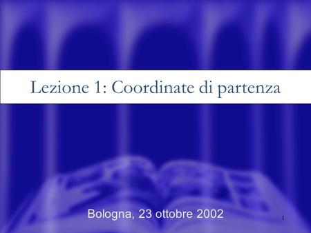 1 Bologna, 23 ottobre 2002 Lezione 1: Coordinate di partenza.